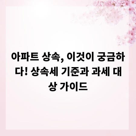 아파트 상속, 이것이 궁금하다! 상속세 기준과 과세 대상 가이드