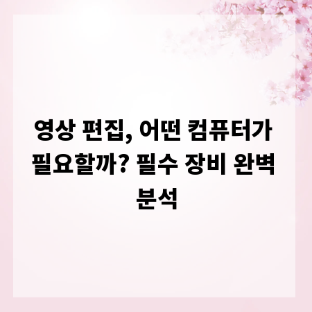 영상 편집, 어떤 컴퓨터가 필요할까? 필수 장비 완벽 분석