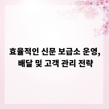 효율적인 신문 보급소 운영, 배달 및 고객 관리 전략