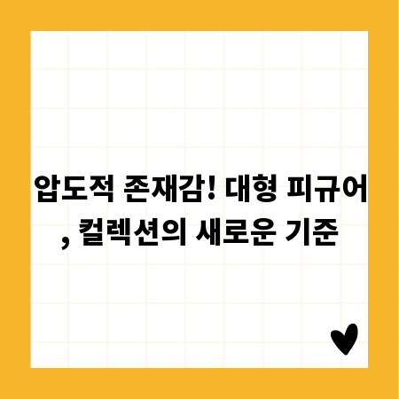 압도적 존재감! 대형 피규어, 컬렉션의 새로운 기준