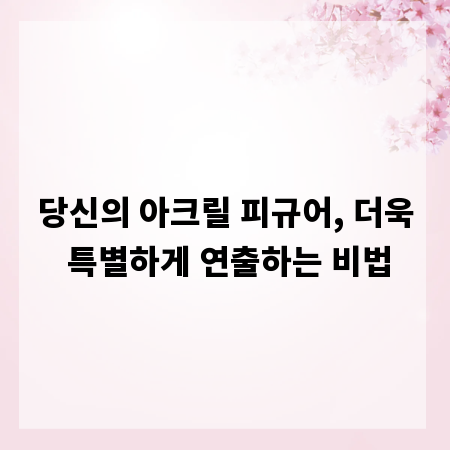 당신의 아크릴 피규어, 더욱 특별하게 연출하는 비법
