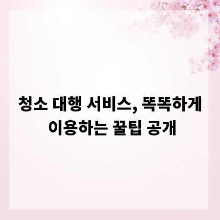 청소 대행 서비스, 똑똑하게 이용하는 꿀팁 공개