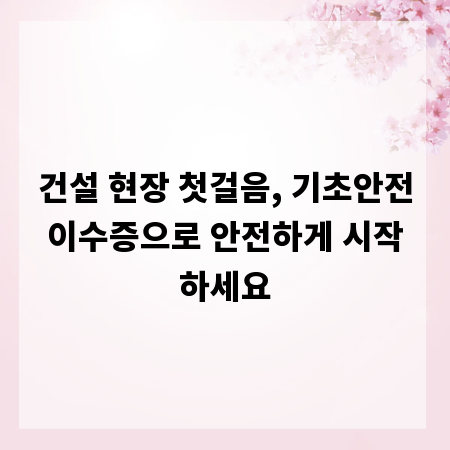 건설 현장 첫걸음, 기초안전이수증으로 안전하게 시작하세요