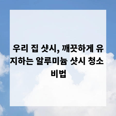 우리 집 샷시, 깨끗하게 유지하는 알루미늄 샷시 청소 비법
